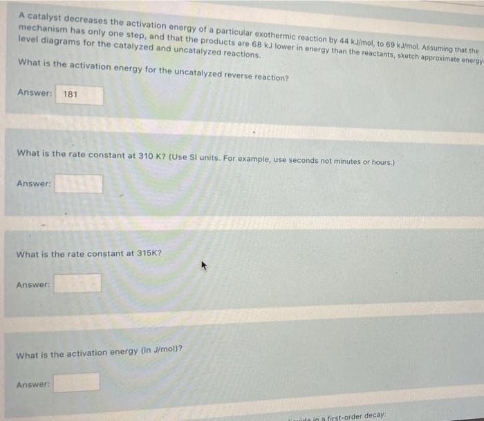 A catalyst decreases the activation energy of a particular exothermic reaction by 44 kJ/mol, to 69 kJ/mol. Assuming that the
mechanism has only one step, and that the products are 68 kJ lower in energy than the reactants, sketch approximate energy-
level diagrams for the catalyzed and uncatalyzed reactions.
What is the activation energy for the uncatalyzed reverse reaction?
Answer:
181
What is the rate constant at 310 K? (Use Si units. For example, use seconds not minutes or hours.)
Answer:
What is the rate constant at 315K?
Answer:
What is the activation energy (in J/mol)?
Answer:
ide in a first-order decay:
