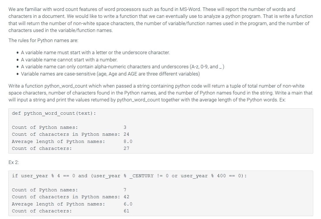 We are familiar with word count features of word processors such as found in MS-Word. These will report the number of words and
characters in a document. We would like to write a function that we can eventually use to analyze a python program. That is write a function
that will return the number of non-white space characters, the number of variable/function names used in the program, and the number of
characters used in the variable/function names.
The rules for Python names are:
• A variable name must start with a letter or the underscore character.
• A variable name cannot start with a number.
• A variable name can only contain alpha-numeric characters and underscores (A-z, 0-9, and _)
• Variable names are case-sensitive (age, Age and AGE are three different variables)
Write a function python_word_count which when passed a string containing python code will return a tuple of total number of non-white
space characters, number of characters found in the Python names, and the number of Python names found in the string. Write a main that
will input a string and print the values returned by python_word_count together with the average length of the Python words. Ex:
def python_word_count (text):
Count of Python names:
3
Count of characters in Python names: 24
Average length of Python names:
8.0
Count of characters:
27
Ex 2:
if user_year % 4 == 0 and (user_year %
CENTURY ! = 0 or user year % 400 == 0) :
Count of Python names:
7
Count of characters in Python names:
42
Average length of Python names:
6.0
Count of characters:
61
