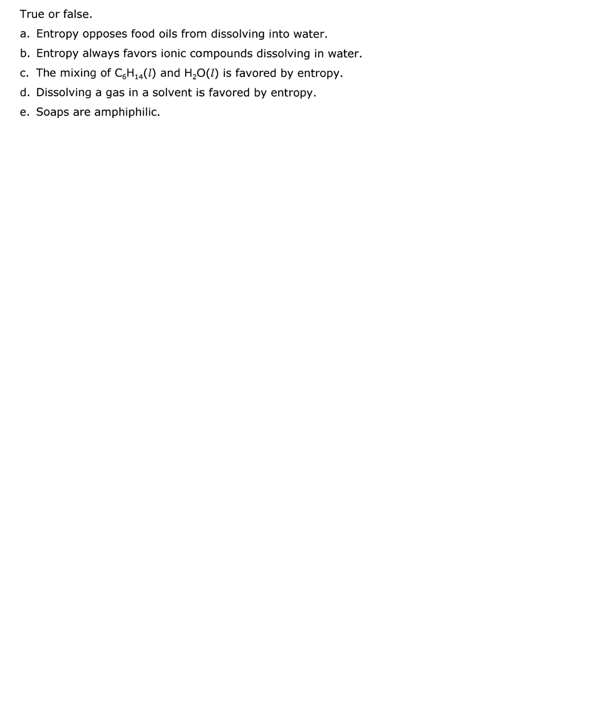 True or false.
a. Entropy opposes food oils from dissolving into water.
b. Entropy always favors ionic compounds dissolving in water.
c. The mixing of CgH14(1) and H,0(1) is favored by entropy.
d. Dissolving a gas in a solvent is favored by entropy.
e. Soaps are amphiphilic.

