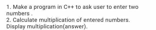 1. Make a program in C++ to ask user to enter two
numbers.
2. Calculate multiplication of entered numbers.
Display multiplication(answer).
