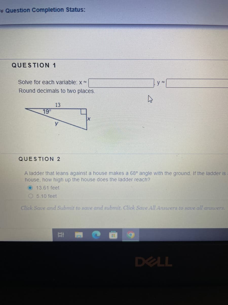 * Question Completion Status:
QUESTION 1
Solve for each variable: x*
Round decimals to two places.
19⁰
13
QUESTION 2
A ladder that leans against a house makes a 68° angle with the ground. If the ladder is
house, how high up the house does the ladder reach?
O 13.61 feet
O5.10 feet
Click Save and Submit to save and submit. Click Save All Answers to save all answers.
At
DELL