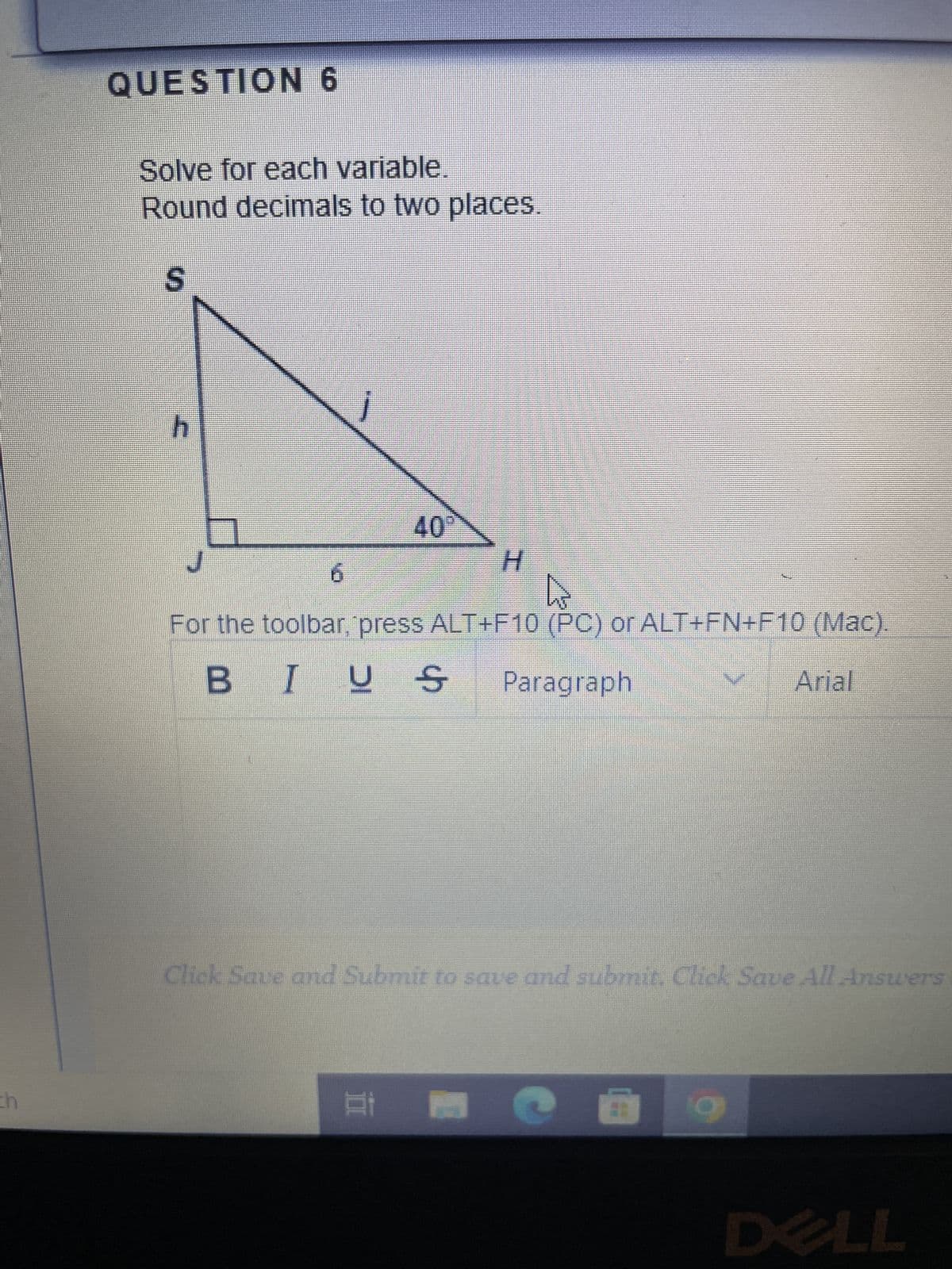 QUESTION 6
Solve for each variable.
Round decimals to two places.
S
h
6
j
40
H
For the toolbar, press ALT+F10 (PC) or ALT+FN+F10 (Mac).
BIUS Paragraph
II
Click Save and Submit to save and submit. Click Save All Answers:
C
Arial
9
DELL