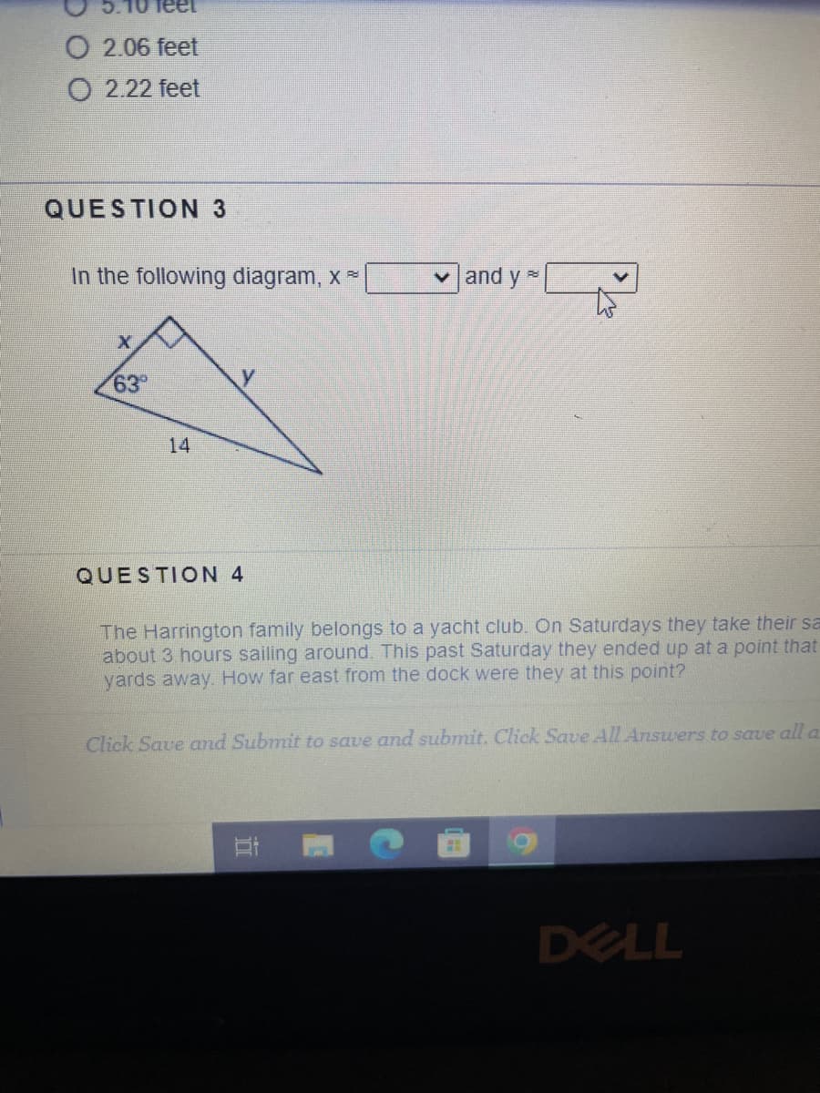 O 2.06 feet
O 2.22 feet
QUESTION 3
In the following diagram, x
X
63°
14
y
QUESTION 4
✓and ya
88
The Harrington family belongs to a yacht club. On Saturdays they take their sa
about 3 hours sailing around. This past Saturday they ended up at a point that
yards away. How far east from the dock were they at this point?
Click Save and Submit to save and submit. Click Save All Answers to save all a
18
DELL