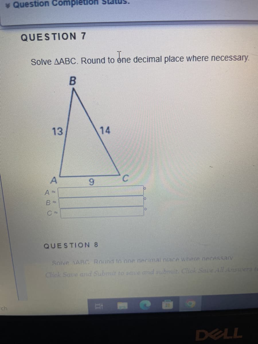 * Question Completion Stat
ch
QUESTION 7
Solve AABC. Round to one decimal place where necessary.
B
13
A
A =
B -
9
QUESTION 8
14
C
10
0
10
Solve ABC Round to one decimal place where necessary
Click Save and Submit to save and submit. Click Save All Answers to
DELL