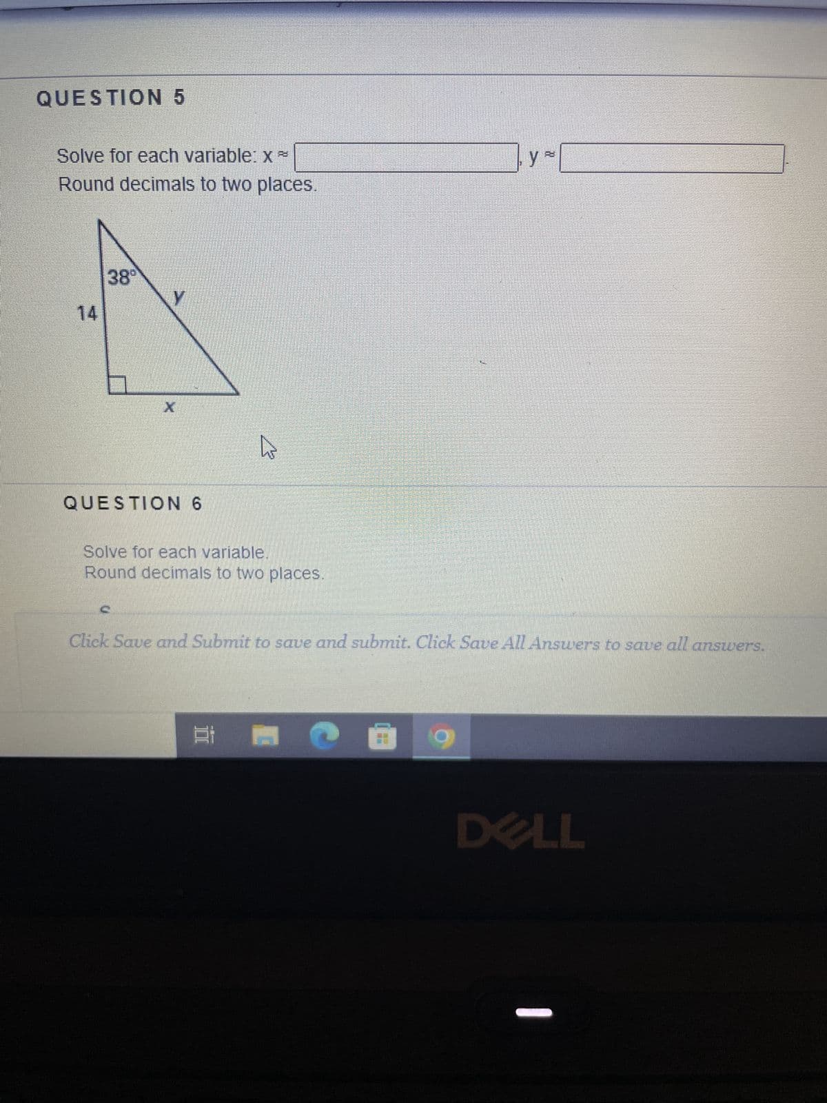 QUESTION 5
Solve for each variable: x -
Round decimals to two places.
14
38°
y
X
QUESTION 6
hs
Solve for each variable.
Round decimals to two places.
Et
y
Click Save and Submit to save and submit. Click Save All Answers to save all answers.
DELL