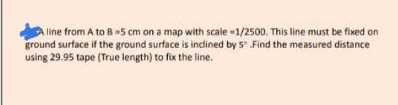 line from A to B =5 cm on a map with scale =1/2500. This line must be fixed on
ground surface if the ground surface is inclined by 5° Find the measured distance
using 29.95 tape (True length) to fix the line.
