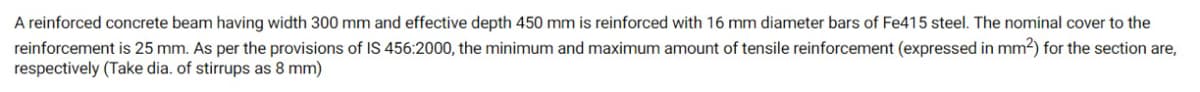 A reinforced concrete beam having width 300 mm and effective depth 450 mm is reinforced with 16 mm diameter bars of Fe415 steel. The nominal cover to the
reinforcement is 25 mm. As per the provisions of IS 456:2000, the minimum and maximum amount of tensile reinforcement (expressed in mm2) for the section are,
respectively (Take dia. of stirrups as 8 mm)

