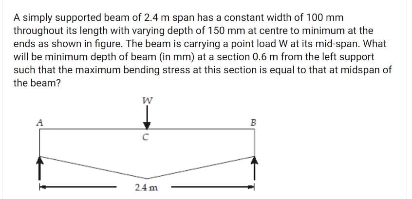 A simply supported beam of 2.4 m span has a constant width of 100 mm
throughout its length with varying depth of 150 mm at centre to minimum at the
ends as shown in figure. The beam is carrying a point load W at its mid-span. What
will be minimum depth of beam (in mm) at a section 0.6 m from the left support
such that the maximum bending stress at this section is equal to that at midspan of
the beam?
W
A
B
2.4 m
