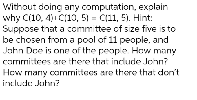 Without doing any computation, explain
why C(10, 4)+C(10, 5) = C(11, 5). Hint:
Suppose that a committee of size five is to
be chosen from a pool of 11 people, and
John Doe is one of the people. How many
committees are there that include John?
How many committees are there that don't
include John?