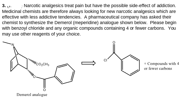 3.1.
› Narcotic analgesics treat pain but have the possible side-effect of addiction.
Medicinal chemists are therefore always looking for new narcotic analgesics which are
effective with less addictive tendencies. A pharmaceutical company has asked their
chemist to synthesize the Demerol (meperidine) analogue shown below. Please begin
with benzoyl chloride and any organic compounds containing 4 or fewer carbons. You
may use other reagents of your choice.
CO₂CH3
Demerol analogue
+ Compounds with 4
or fewer carbons