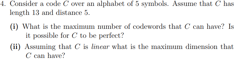 4. Consider a code C over an alphabet of 5 symbols. Assume that C has
length 13 and distance 5.
(i) What is the maximum number of codewords that C can have? Is
it possible for C to be perfect?
(ii) Assuming that C is linear what is the maximum dimension that
C can have?