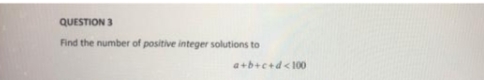 QUESTION 3
Find the number of positive integer solutions to
a+b+c+d<100