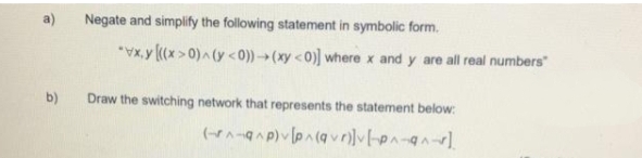 b)
Negate and simplify the following statement in symbolic form.
*vx.y [((x>0)^(y <0))→(xy <0)] where x and y are all real numbers"
Draw the switching network that represents the statement below:
(^-^p) [p^(qv)][^^]