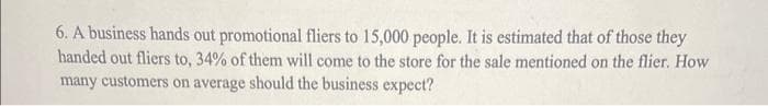 those they
6. A business hands out promotional fliers to 15,000 people. It is estimated that of
handed out fliers to, 34% of them will come to the store for the sale mentioned on the flier. How
many customers on average should the business expect?