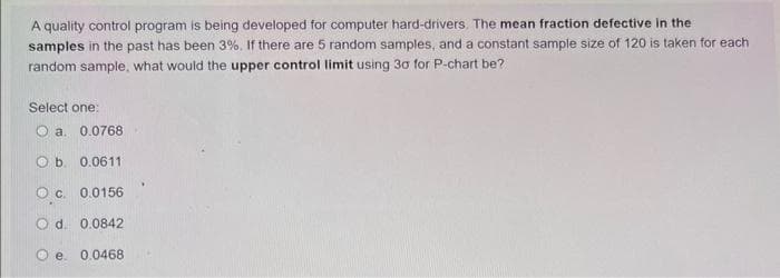 A quality control program is being developed for computer hard-drivers. The mean fraction defective in the
samples in the past has been 3%. If there are 5 random samples, and a constant sample size of 120 is taken for each
random sample, what would the upper control limit using 30 for P-chart be?
Select one:
Ⓒa. 0.0768
O b. 0.0611
OC. 0.0156
O d. 0.0842
e. 0.0468