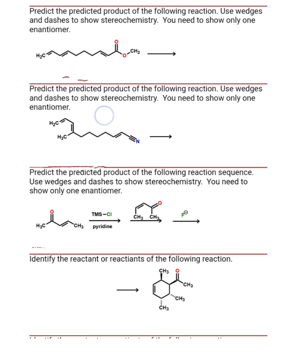 Predict the predicted product of the following reaction. Use wedges
and dashes to show stereochemistry. You need to show only one
enantiomer.
H₂C
Predict the predicted product of the following reaction. Use wedges
and dashes to show stereochemistry. You need to show only one
enantiomer.
H₂C
H₂C
H3C
Predict the predicted product of the following reaction sequence.
Use wedges and dashes to show stereochemistry. You need to
show only one enantiomer.
TMS-CI
CH3 pyridine
CH3 CH3
Identify the reactant or reactiants of the following reaction.
CH3 O
CH3
CH3
CH3