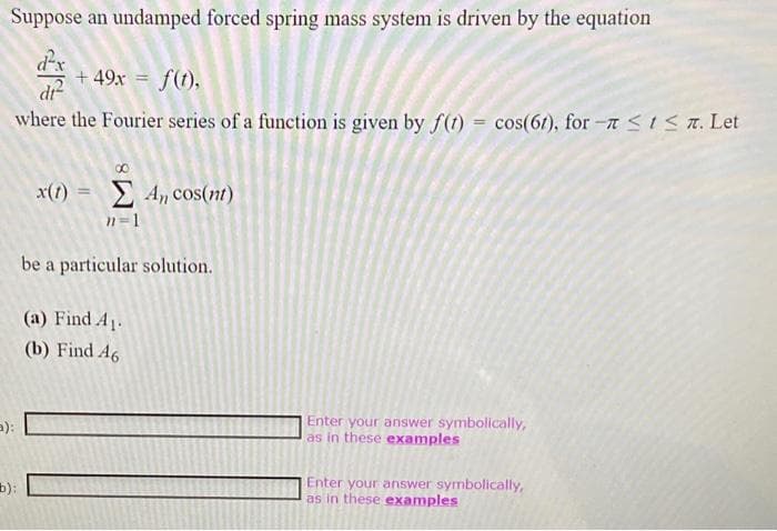 Suppose an undamped forced spring mass system is driven by the equation
+49x = f(t),
di
where the Fourier series of a function is given by f(t)= cos(61), for- ≤ 1 ≤ 7. Let
():
x(t) = Σ 4, cos(nt)
n=1
be a particular solution.
(a) Find A₁.
(b) Find A6
Enter your answer symbolically,
as in these examples
Enter your answer symbolically,
as in these examples