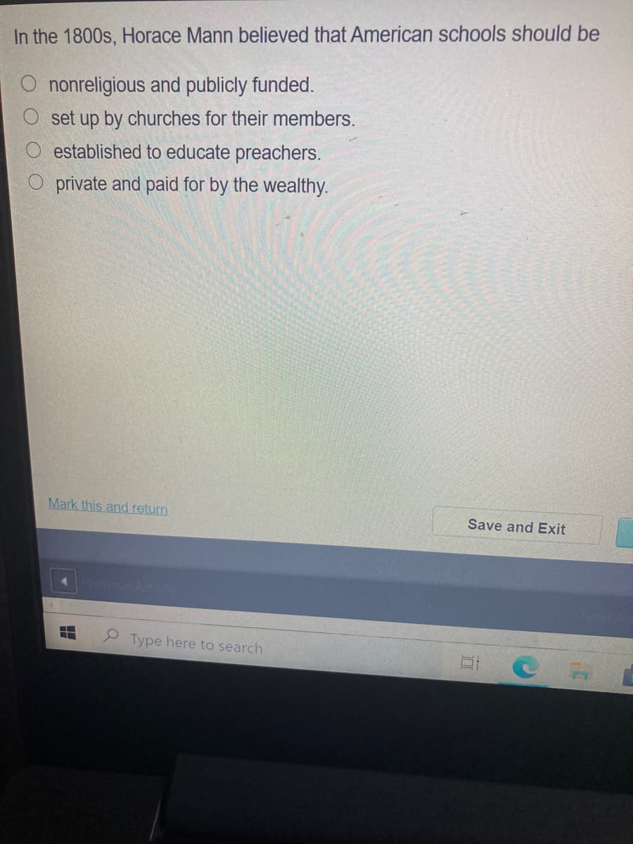 In the 1800s, Horace Mann believed that American schools should be
O nonreligious and publicly funded.
O set up by churches for their members.
established to educate preachers.
private and paid for by the wealthy.
Mark this and return
Save and Exit
Plovious Activity
2 Type here to search
