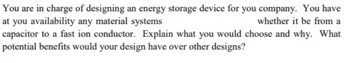 You are in charge of designing an energy storage device for you company. You have
at you availability any material systems
whether it be from a
capacitor to a fast ion conductor. Explain what you would choose and why. What
potential benefits would your design have over other designs?