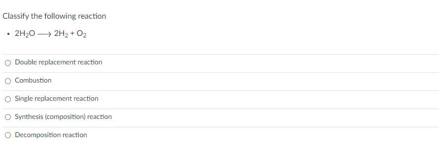 Classify the following reaction
2H20 → 2H2 + O2
Double replacement reaction
Combustion
O Single replacement reaction
O Synthesis (composition) reaction
Decomposition reaction
