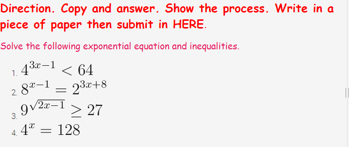 Direction. Copy and answer. Show the process. Write in a
piece of paper then submit in HERE.
Solve the following exponential equation and inequalities.
За — 1
1.
8*-1
23+8
2.
9v2x-1
> 27
4° = 128
3.
4.
