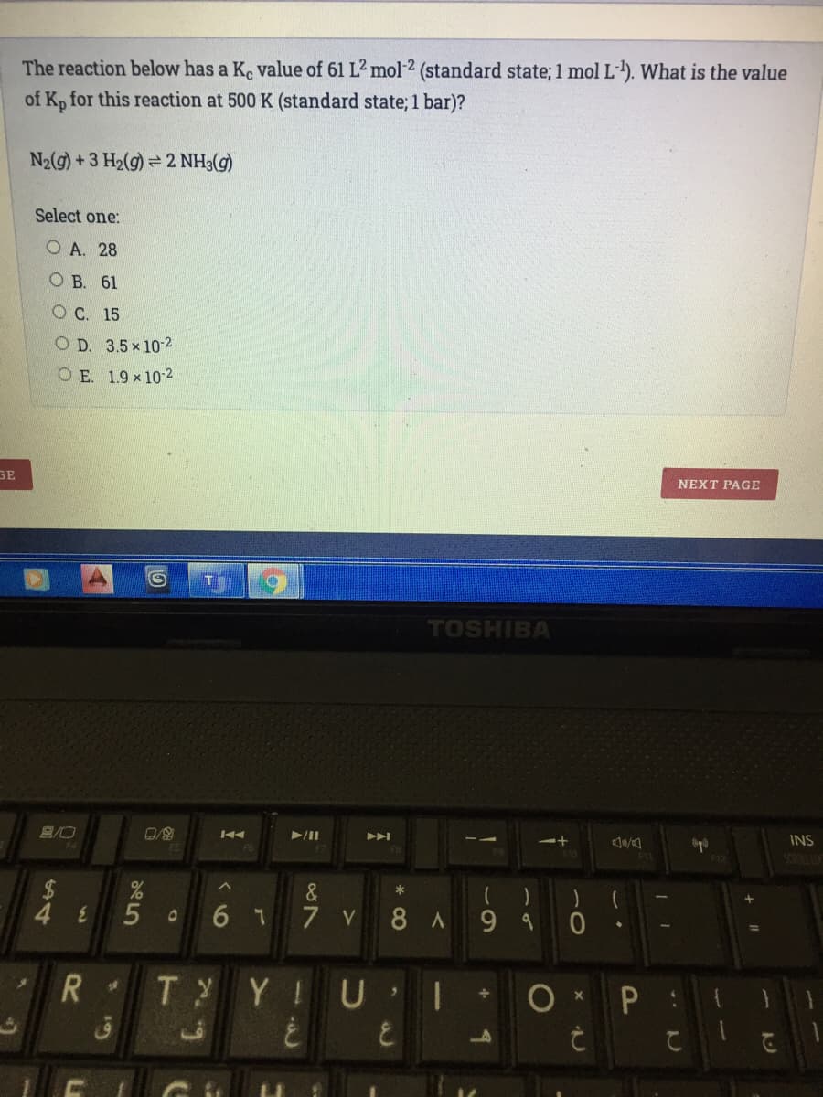 The reaction below has a K. value of 61 L2 mol-2 (standard state; 1 mol L-). What is the value
of K, for this reaction at 500 K (standard state; 1 bar)?
N2(g) + 3 H2(g) = 2 NH3(g)
Select one:
O A. 28
ОВ. 61
O C. 15
O D. 3.5x 10-2
O E. 1.9 x 10-2
GE
NEXT PAGE
TOSHIBA
INS
F4
&
48
6 1 7 V 8 A
R
T YIUI
