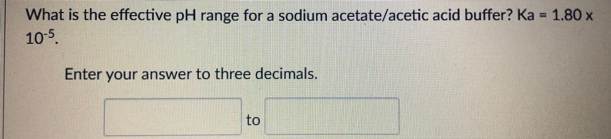 What is the effective pH range for a sodium acetate/acetic acid buffer? Ka = 1.80 x
105.
%3D
Enter your answer to three decimals.
to
