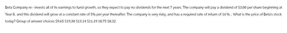 Beta Company re-invests all of its earnings to fund growth, so they expect to pay no dividends for the next 7 years. The company will pay a dividend of $3.00 per share beginning at
Year 8, and this dividend will grow at a constant rate of 5% per year thereafter. The company is very risky, and has a required rate of return of 16%. What is the price of Beta's stock
today? Group of answer choices $9.65 $19.38 $13.14 $11.19 18.75 $8.32