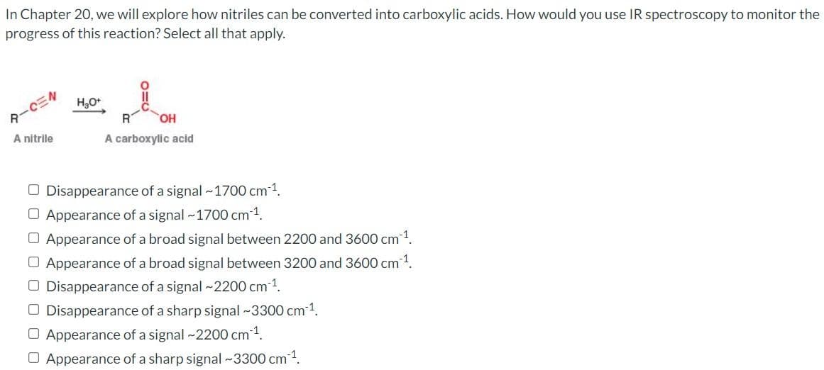 In Chapter 20, we will explore how nitriles can be converted into carboxylic acids. How would you use IR spectroscopy to monitor the
progress of this reaction? Select all that apply.
A-CEN
A nitrile
H₂O+
R
OH
A carboxylic acid
O Disappearance of a signal ~1700 cm ¹.
O Appearance of a signal ~1700 cm-¹.
O Appearance of a broad signal between 2200 and 3600 cm ¹.
O Appearance of a broad signal between 3200 and 3600 cm ¹.
O Disappearance of a signal ~2200 cm ¹.
Disappearance of a sharp signal ~3300 cm³¹.
O Appearance of a signal ~2200 cm ¹.
O Appearance of a sharp signal ~3300 cm ¹.