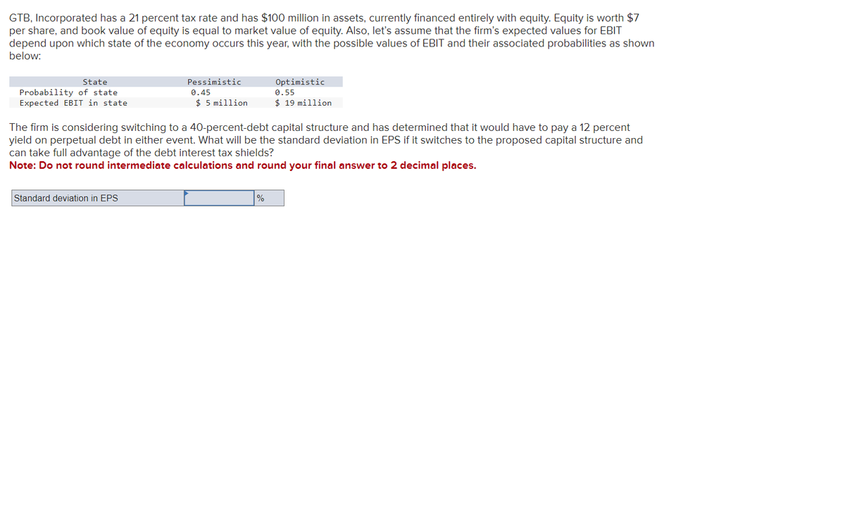 GTB, Incorporated has a 21 percent tax rate and has $100 million in assets, currently financed entirely with equity. Equity is worth $7
per share, and book value of equity is equal to market value of equity. Also, let's assume that the firm's expected values for EBIT
depend upon which state of the economy occurs this year, with the possible values of EBIT and their associated probabilities as shown
below:
State
Probability of state
Expected EBIT in state
Pessimistic
0.45
$ 5 million
Standard deviation in EPS
The firm is considering switching to a 40-percent-debt capital structure and has determined that it would have to pay a 12 percent
yield on perpetual debt in either event. What will be the standard deviation in EPS if it switches to the proposed capital structure and
can take full advantage of the debt interest tax shields?
Note: Do not round intermediate calculations and round your final answer to 2 decimal places.
Optimistic
0.55
$19 million
%
