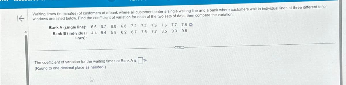 K
Waiting times (in minutes) of customers at a bank where all customers enter a single waiting line and a bank where customers wait in individual lines at three different teller
windows are listed below. Find the coefficient of variation for each of the two sets of data, then compare the variation.
Bank A (single line): 6.6 6.7
Bank B (individual 4.4 5.4
lines):
6.8 6.8 7.2 7.2 7.3 7.6 7.7 7.8
5.8 6.2 6.7 7.6 7.7 8.5 9.3 9.8
The coefficient of variation for the waiting times at Bank A is %
(Round to one decimal place as needed.)
***