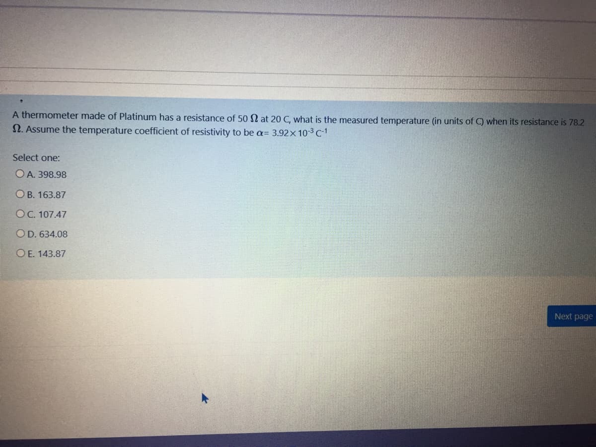 A thermometer made of Platinum has a resistance of 50 N at 20 C, what is the measured temperature (in units of C) when its resistance is 78.2
N. Assume the temperature coefficient of resistivity to be a= 3.92x 10-3c1
Select one:
O A. 398.98
O B. 163.87
OC. 107.47
OD. 634.08
O E. 143.87
Next page
