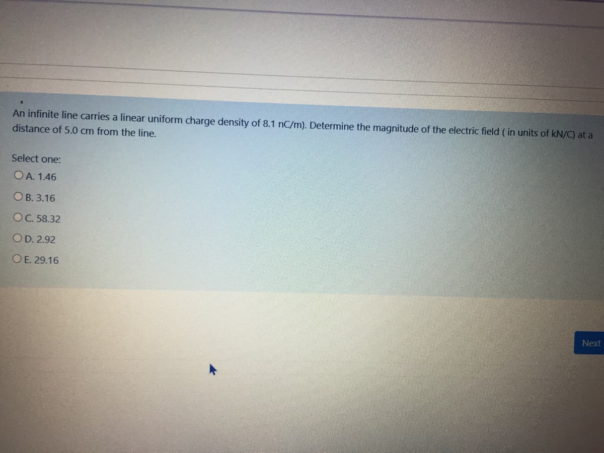 An infinite line carries a linear uniform charge density of 8.1 nC/m). Determine the magnitude of the electric field ( in units of kN/C) at a
distance of 5.0 cm from the line.
Select one:
OA. 1.46
ОВ. 3.16
ОС.58.32
OD. 2.92
OE. 29.16
Next
