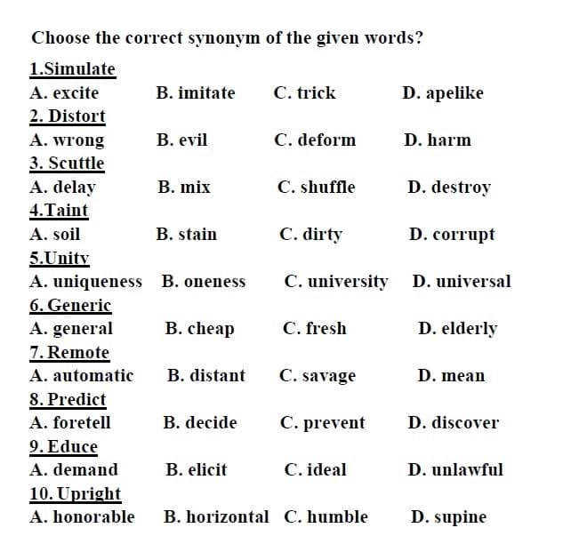 Choose the correct synonym of the given words?
1.Simulate
A. excite
B. imitate
C. trick
D. apelike
2. Distort
A. wrong
В. evil
C. deform
D. harm
3. Scuttle
A. delay
В. mix
C. shuffle
D. destroy
4.Taint
A. soil
B. stain
C. dirty
D. corrupt
5.Unity
A. uniqueness
6. Generic
A. general
7. Remote
B. oneness
C. university
D. universal
В. cheap
C. fresh
D. elderly
A. automatic
B. distant
C. savage
D. mean
8. Predict
A. foretell
B. decide
C. prevent
D. discover
9. Educe
A. demand
B. elicit
C. ideal
D. unlawful
10. Upright
A. honorable
B. horizontal C. humble
D. supine
