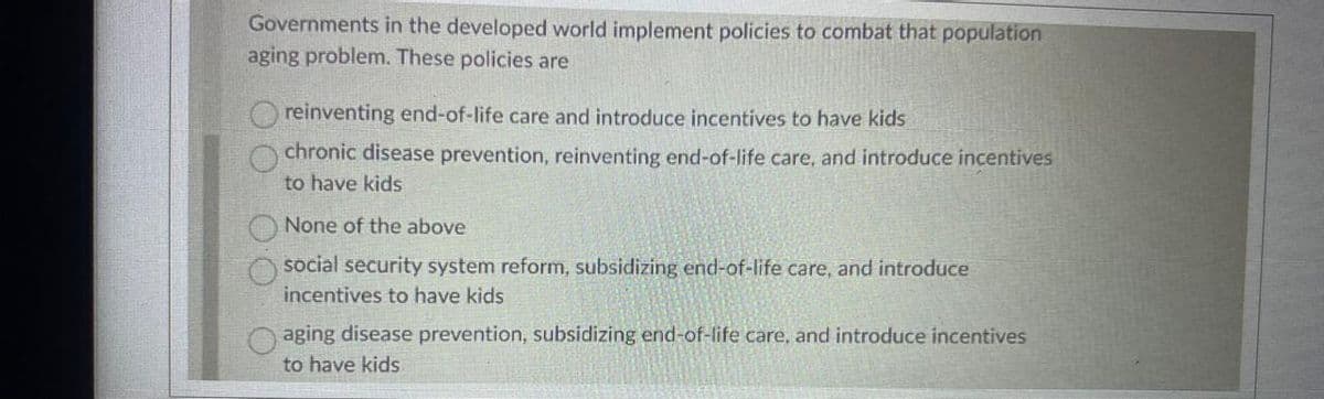 Governments in the developed world implement policies to combat that population
aging problem. These policies are
reinventing end-of-life care and introduce incentives to have kids
chronic disease prevention, reinventing end-of-life care, and introduce incentives
to have kids
None of the above
social security system reform, subsidizing end-of-life care, and introduce
incentives to have kids
aging disease prevention, subsidizing end-of-life care, and introduce incentives
to have kids