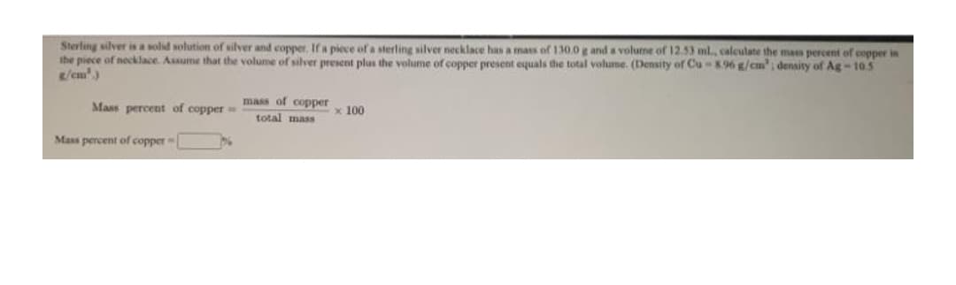 Sterling silver is a solid solution of silver and copper. If a piece of a sterling silver necklace has a mass of 130,0 g and a volume of 12.53 ml, caleulate the mass percent of cepper in
the piece of necklace. Assume that the volume of silver present plus the volume of copper present equals the total volume. (Density of Cu-896 g/cm'; density of Ag-105
g/cm')
mass of copper
Mass percent of copper
x 100
total mass
Mass percent of copper
