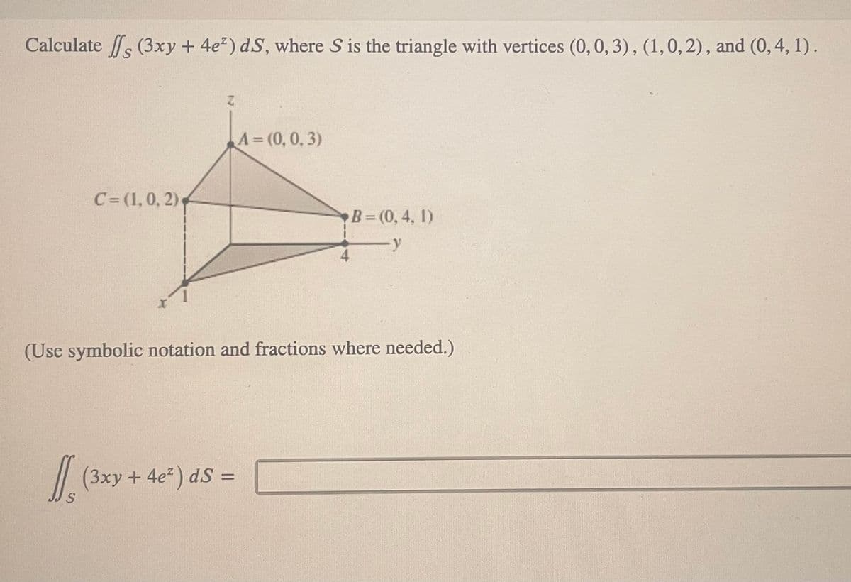 Calculate ff (3xy + 4e²) dS, where S is the triangle with vertices (0, 0, 3), (1, 0, 2), and (0, 4, 1).
C=(1, 0, 2)
S
A = (0, 0, 3)
(3xy + 4e²) ds =
4
(Use symbolic notation and fractions where needed.)
B=(0, 4, 1)
-y