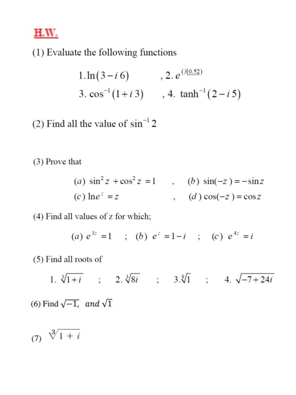 H.W.
(1) Evaluate the following functions
1. In(3-i6)
, 2. e (310.52)
3. cos (1+i3)
4. tanh (2-i5)
(2) Find all the value of sin2
(3) Prove that
(a) sin z +cos²z =1
(b) sin(-z) =-sinz
(c) Ine =z
(d ) cos(-z) = cosz
(4) Find all values of z for which;
(a) e
; (b) e =1-i
(c) e* =i
= 1
(5) Find all roots of
1. 1+i
2. 8i
3.Vī
4. V-7+ 24i
(6) Find -1, and VT
V1 + i
(7)
