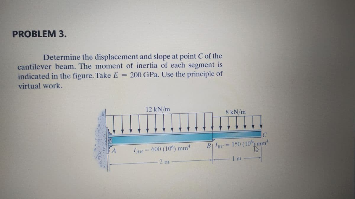 PROBLEM 3.
Determine the displacement and slope at point C of the
cantilever beam. The moment of inertia of each segment is
indicated in the figure. Take E = 200 GPa. Use the principle of
virtual work.
12 kN/m
8 kN/m
B| IBC= 150 (10°) mm
A
IAB = 600 (106) mm4
1m
-2 m
