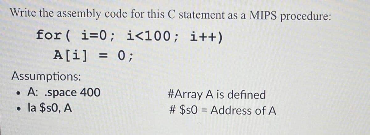 Write the assembly code for this C statement as a MIPS procedure:
for( i=0; i<100; i++)
A[i] = 0;
Assumptions:
• A: .space 400
• la $s0, A
#Array A is defined
# $sO = Address of A
%D
