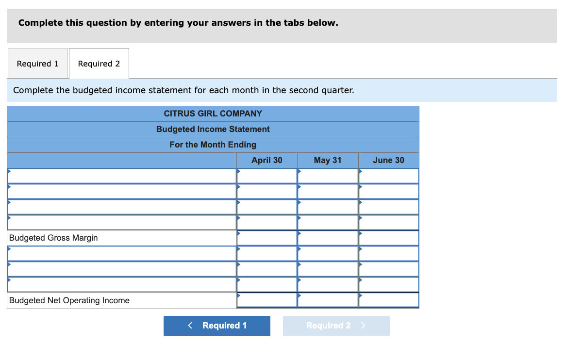 Complete this question by entering your answers in the tabs below.
Required 1 Required 2
Complete the budgeted income statement for each month in the second quarter.
CITRUS GIRL COMPANY
Budgeted Income Statement
For the Month Ending
Budgeted Gross Margin
Budgeted Net Operating Income
< Required 1
April 30
May 31
Required 2 >
June 30