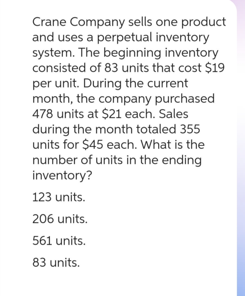 Crane Company sells one product
and uses a perpetual inventory
system. The beginning inventory
consisted of 83 units that cost $19
per unit. During the current
month, the company purchased
478 units at $21 each. Sales
during the month totaled 355
units for $45 each. What is the
number of units in the ending
inventory?
123 units.
206 units.
561 units.
83 units.