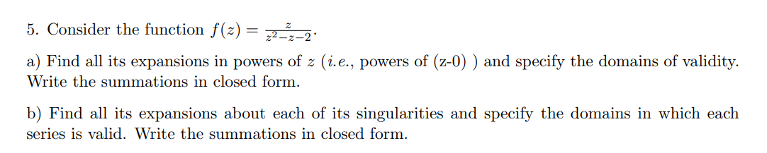 5. Consider the function f(z) = :
a) Find all its expansions in powers of z (i.e., powers of (z-0) ) and specify the domains of validity.
Write the summations in closed form.
b) Find all its expansions about each of its singularities and specify the domains in which each
series is valid. Write the summations in closed form.
