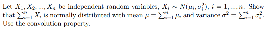 Let X1, X2, .., Xn be independent random variables, X; ~ N(ui, o}), i = 1, ..., n. Show
that 1 X; is normally distributed with mean µ = E-1Hi and variance o? = E=10.
Use the convolution property.
Li=1
