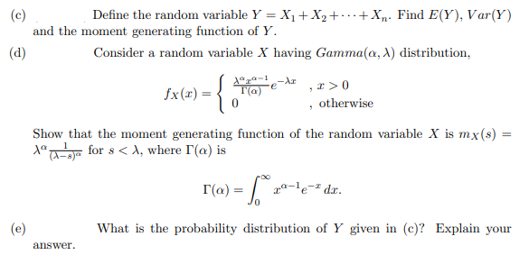 (c)
and the moment generating function of Y.
Define the random variable Y = X1+X2+.+Xp. Find E(Y), Var(Y)
(d)
Consider a random variable X having Gamma(a, X) distribution,
{
, x > 0
, otherwise
fx(x) =
T(a)
Show that the moment generating function of the random variable X is mx(s)
X°a-r for s< A, where I'(a) is
%3D
I(a) = | .
pa-le-# dx.
(e)
What is the probability distribution of Y given in (c)? Explain your
answer.
