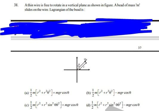 Athin wire is free to rotate in a vertical plane as shown in figure. A bead of mass 'm'
slides on the wire. Lagrangian of the bead is :
38.
37
to
(a) -m+o*]+ mgr cose
(b) -+o*]-mgr cose
(e) -m[r²+r*sin* oö° 7+
+ mgr cos 0
+r sin
-mgr cos 0
