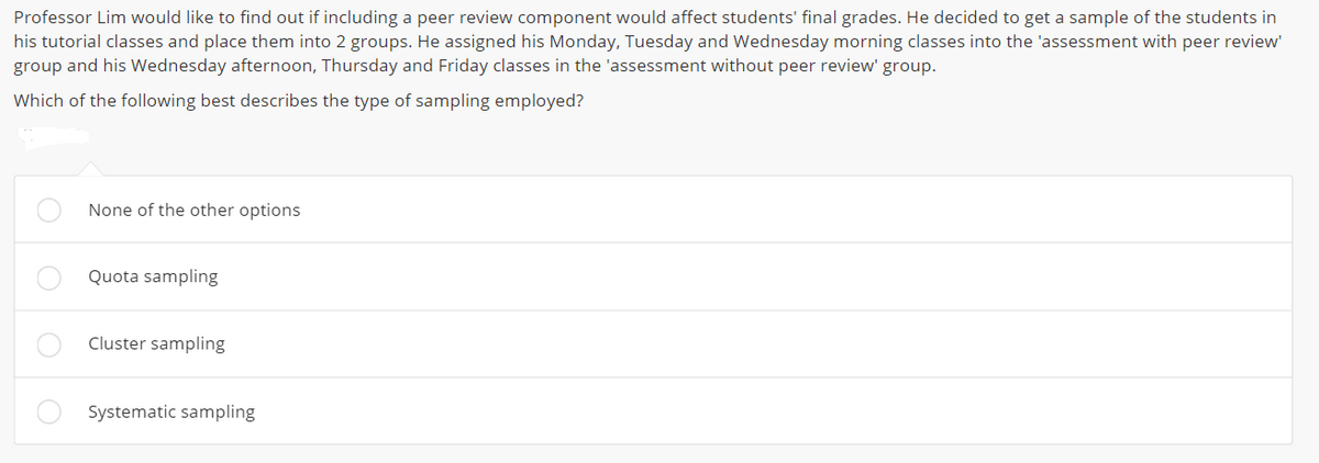 Professor Lim would like to find out if including a peer review component would affect students' final grades. He decided to get a sample of the students in
his tutorial classes and place them into 2 groups. He assigned his Monday, Tuesday and Wednesday morning classes into the 'assessment with peer review'
group and his Wednesday afternoon, Thursday and Friday classes in the 'assessment without peer review' group.
Which of the following best describes the type of sampling employed?
None of the other options
Quota sampling
Cluster sampling
Systematic sampling
