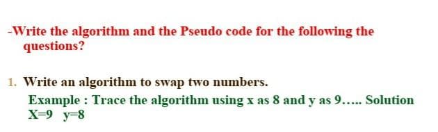 -Write the algorithm and the Pseudo code for the following the
questions?
1. Write an algorithm to swap two numbers.
Example: Trace the algorithm using x as 8 and y as 9..... Solution
X=9 y=8