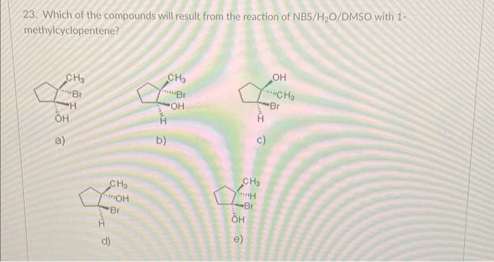 23. Which of the compounds will result from the reaction of NBS/H₂O/DMSO with 1-
methylcyclopentene?
CH3
BI
а)
H
OH
CH₂
мон
"Br
d)
b)
CH3
BI
-OH
CH₂
воин
•Br
OH
c)
е
OH
CH3
Br