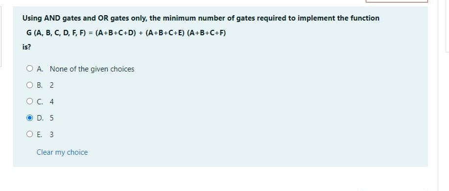 Using AND gates and OR gates only, the minimum number of gates required to implement the function
G (A, B, C, D, F, F) = (A+B+C+D) + (A+B+C+E) (A+B+C+F)
is?
O A. None of the given choices
OB. 2
O C. 4
D. 5
O E. 3
Clear my choice